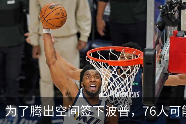 为了腾出空间签下波普，76人可能不得不用延伸条款裁掉内线新星？